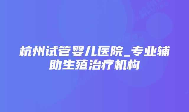 杭州试管婴儿医院_专业辅助生殖治疗机构