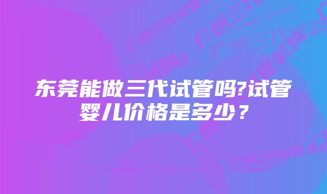 东莞能做三代试管吗?试管婴儿价格是多少？