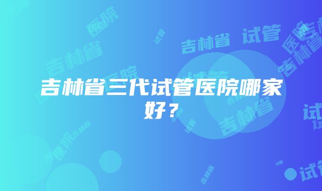 吉林省三代试管医院哪家好？