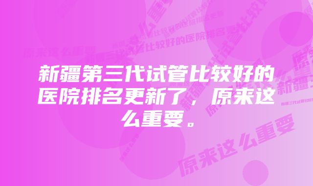 新疆第三代试管比较好的医院排名更新了，原来这么重要。