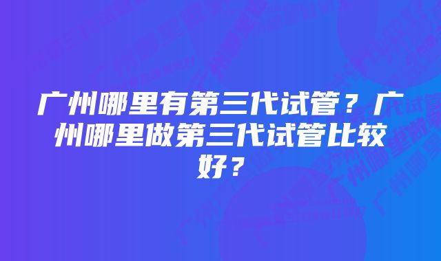 广州哪里有第三代试管？广州哪里做第三代试管比较好？