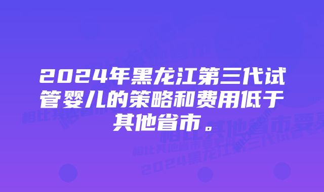 2024年黑龙江第三代试管婴儿的策略和费用低于其他省市。