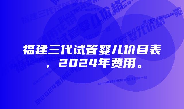 福建三代试管婴儿价目表，2024年费用。