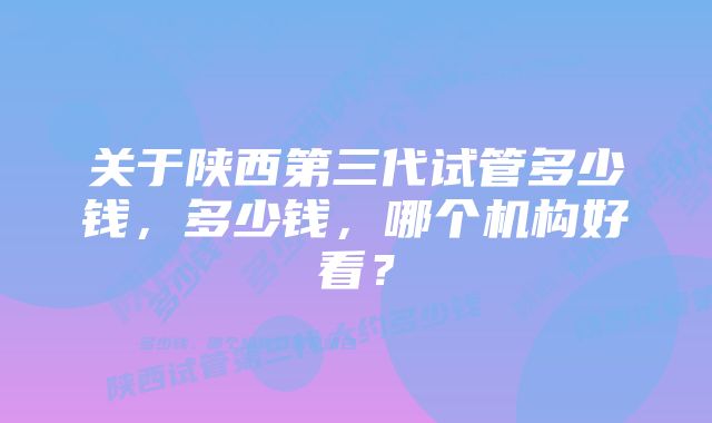 关于陕西第三代试管多少钱，多少钱，哪个机构好看？