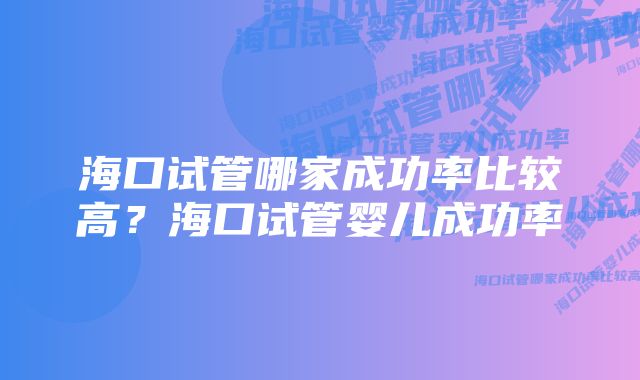 海口试管哪家成功率比较高？海口试管婴儿成功率