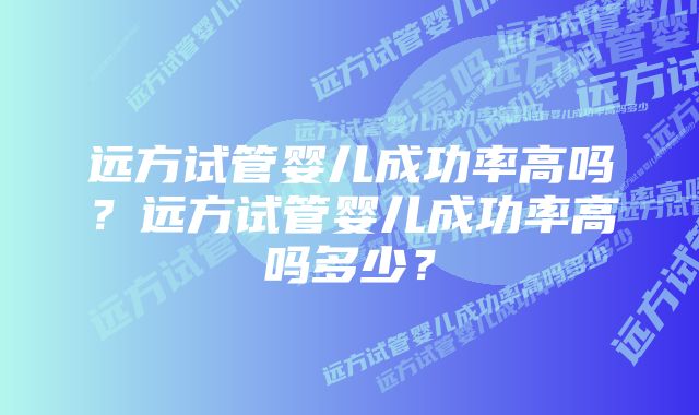 远方试管婴儿成功率高吗？远方试管婴儿成功率高吗多少？