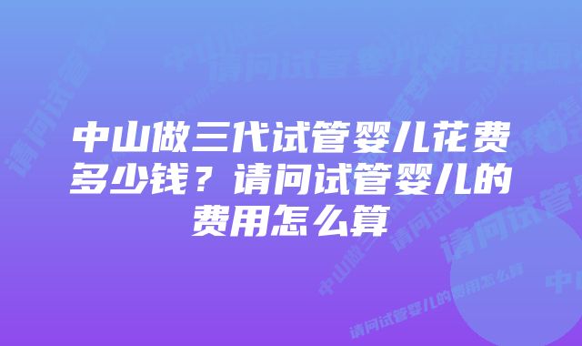 中山做三代试管婴儿花费多少钱？请问试管婴儿的费用怎么算