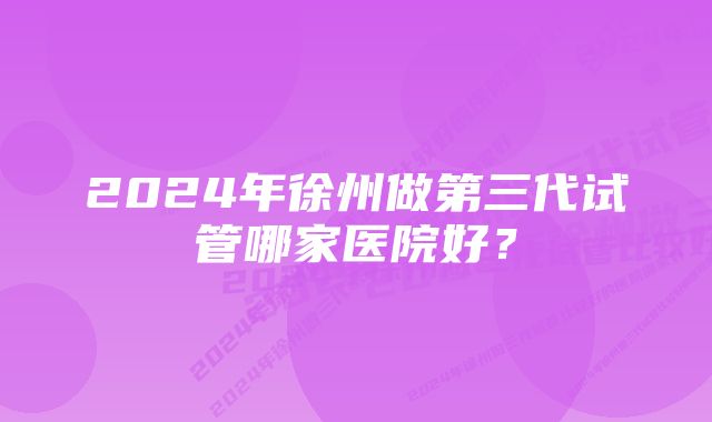 2024年徐州做第三代试管哪家医院好？