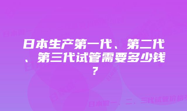 日本生产第一代、第二代、第三代试管需要多少钱？