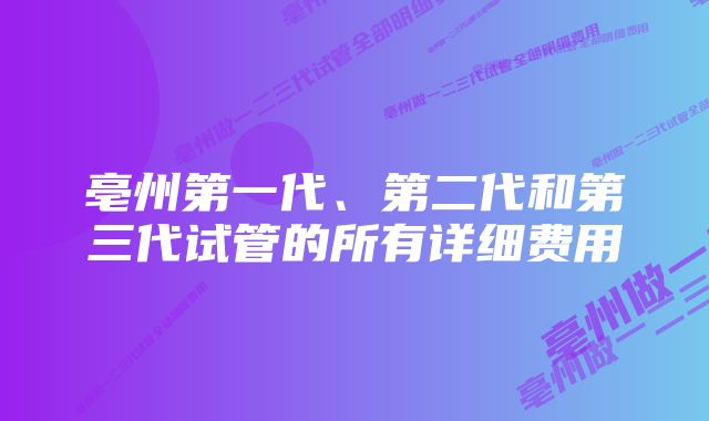 亳州第一代、第二代和第三代试管的所有详细费用