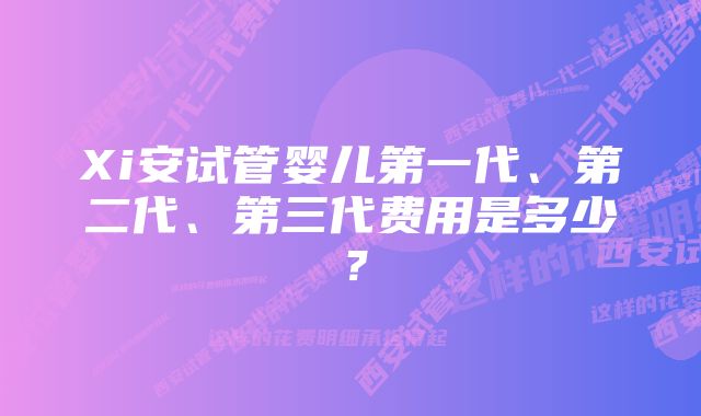 Xi安试管婴儿第一代、第二代、第三代费用是多少？