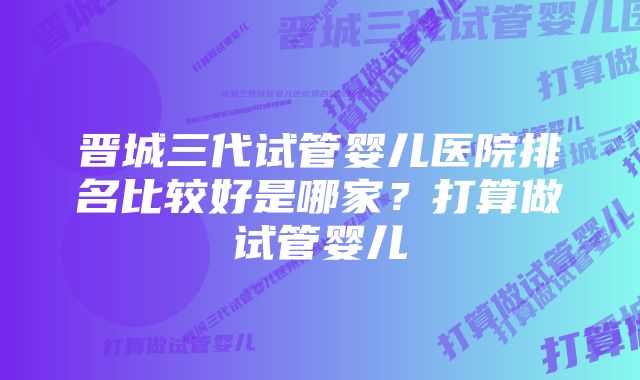 晋城三代试管婴儿医院排名比较好是哪家？打算做试管婴儿