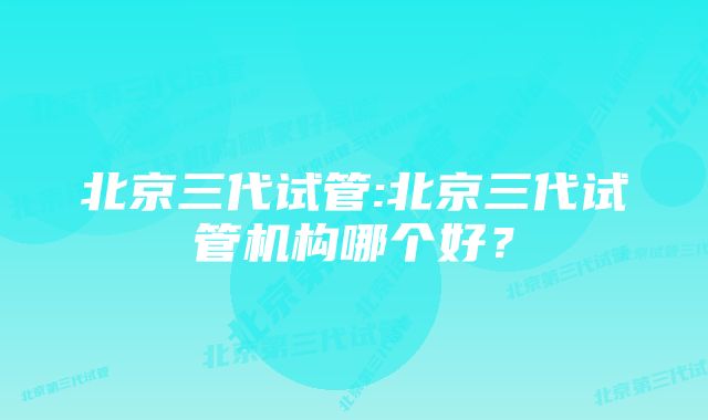 北京三代试管:北京三代试管机构哪个好？