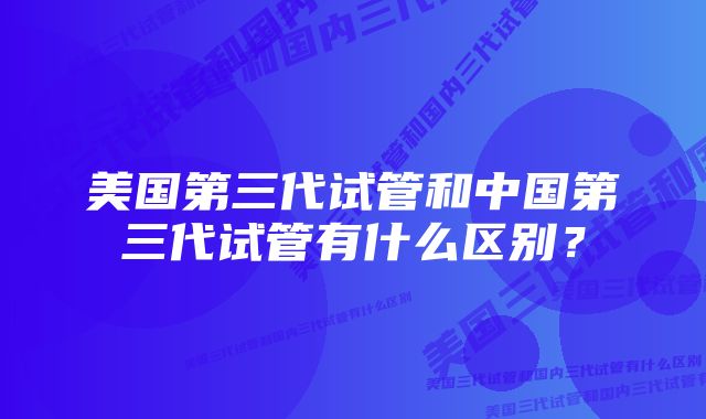 美国第三代试管和中国第三代试管有什么区别？