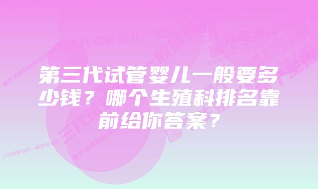 第三代试管婴儿一般要多少钱？哪个生殖科排名靠前给你答案？