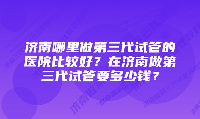 济南哪里做第三代试管的医院比较好？在济南做第三代试管要多少钱？