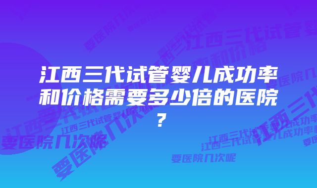 江西三代试管婴儿成功率和价格需要多少倍的医院？