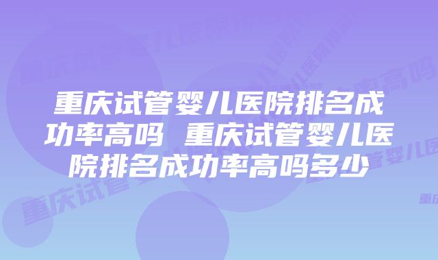 重庆试管婴儿医院排名成功率高吗 重庆试管婴儿医院排名成功率高吗多少