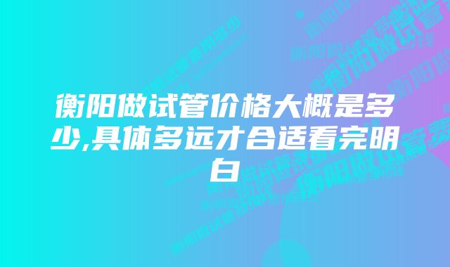 衡阳做试管价格大概是多少,具体多远才合适看完明白