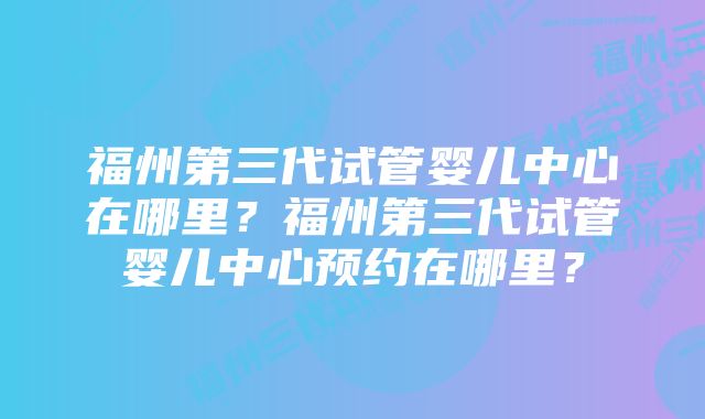 福州第三代试管婴儿中心在哪里？福州第三代试管婴儿中心预约在哪里？