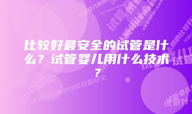 比较好最安全的试管是什么？试管婴儿用什么技术？