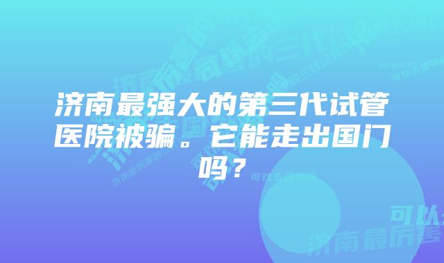 济南最强大的第三代试管医院被骗。它能走出国门吗？