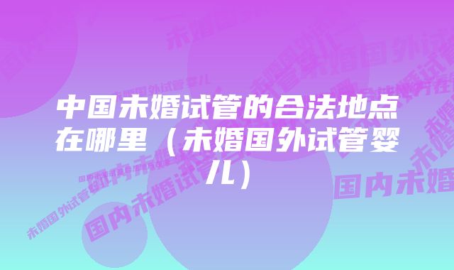 中国未婚试管的合法地点在哪里（未婚国外试管婴儿）