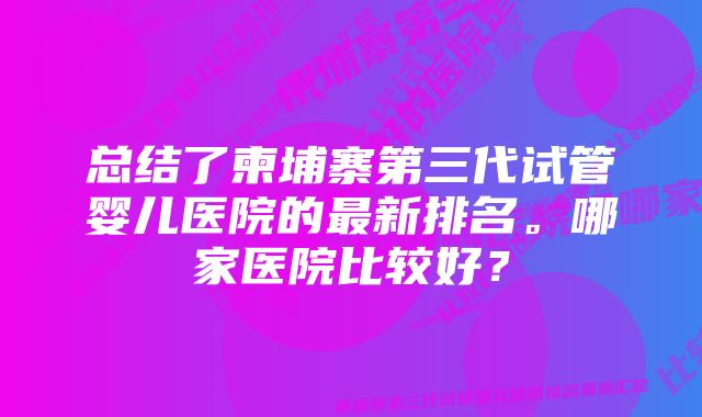 总结了柬埔寨第三代试管婴儿医院的最新排名。哪家医院比较好？