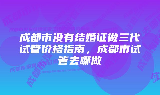 成都市没有结婚证做三代试管价格指南，成都市试管去哪做