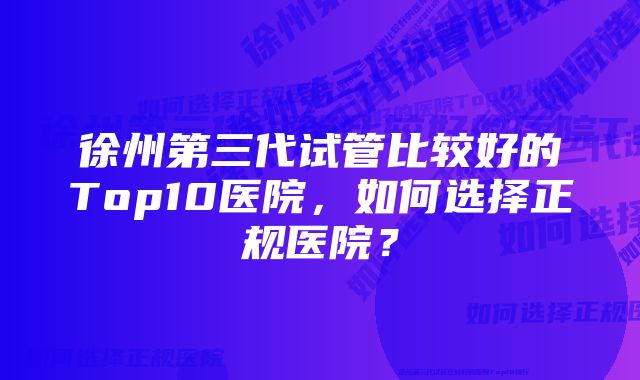 徐州第三代试管比较好的Top10医院，如何选择正规医院？