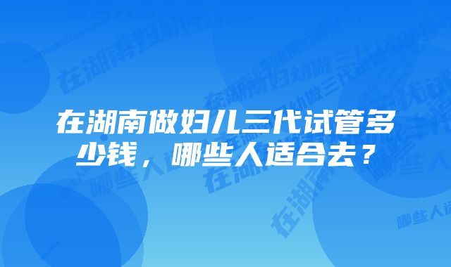 在湖南做妇儿三代试管多少钱，哪些人适合去？