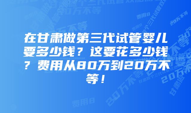 在甘肃做第三代试管婴儿要多少钱？这要花多少钱？费用从80万到20万不等！