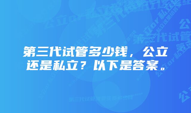 第三代试管多少钱，公立还是私立？以下是答案。