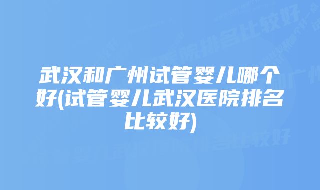 武汉和广州试管婴儿哪个好(试管婴儿武汉医院排名比较好)