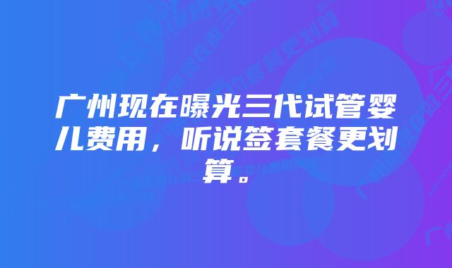 广州现在曝光三代试管婴儿费用，听说签套餐更划算。