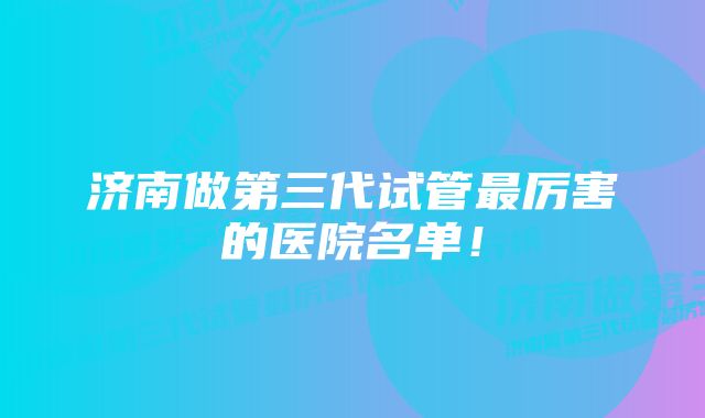 济南做第三代试管最厉害的医院名单！