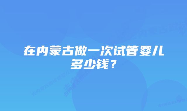 在内蒙古做一次试管婴儿多少钱？