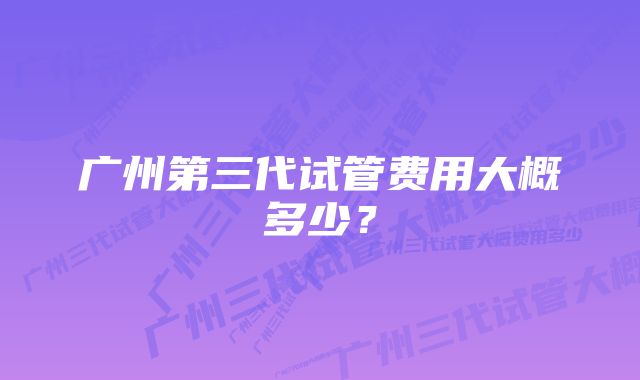 广州第三代试管费用大概多少？