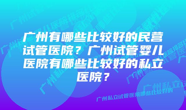 广州有哪些比较好的民营试管医院？广州试管婴儿医院有哪些比较好的私立医院？