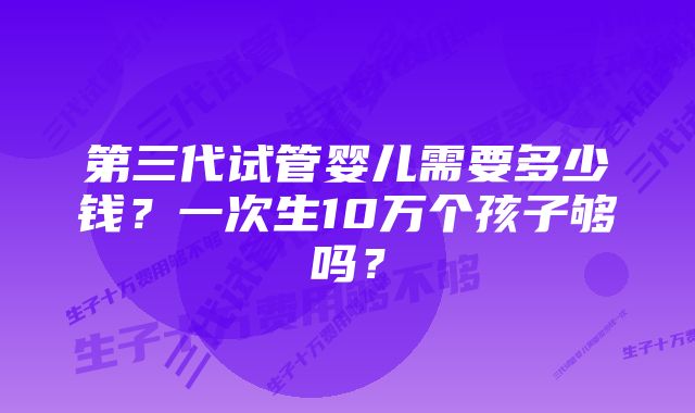 第三代试管婴儿需要多少钱？一次生10万个孩子够吗？