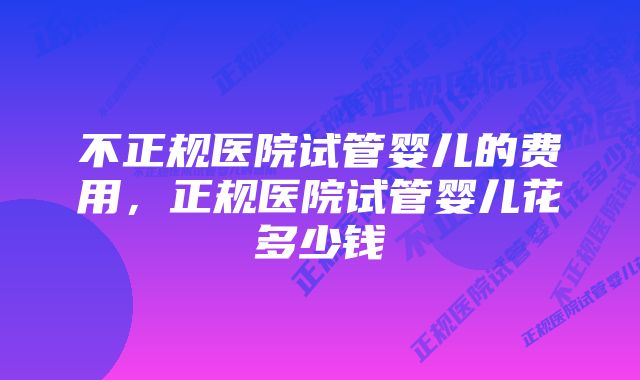 不正规医院试管婴儿的费用，正规医院试管婴儿花多少钱