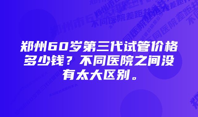 郑州60岁第三代试管价格多少钱？不同医院之间没有太大区别。