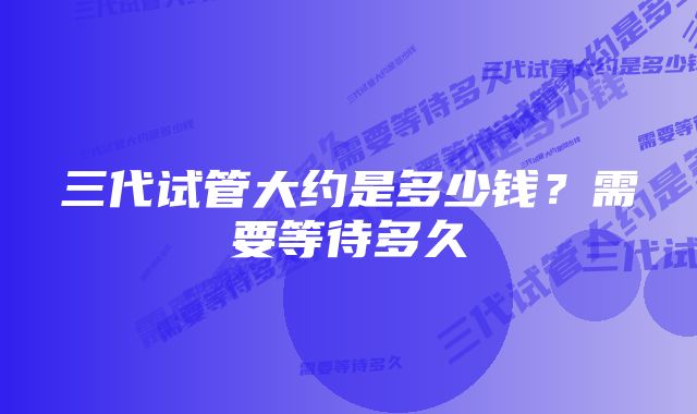 三代试管大约是多少钱？需要等待多久