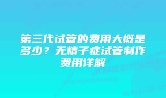 第三代试管的费用大概是多少？无精子症试管制作费用详解