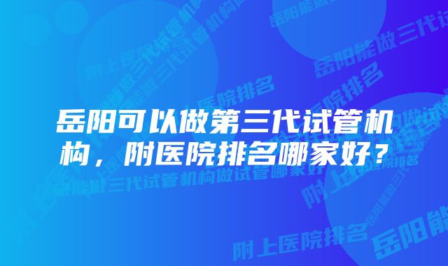 岳阳可以做第三代试管机构，附医院排名哪家好？