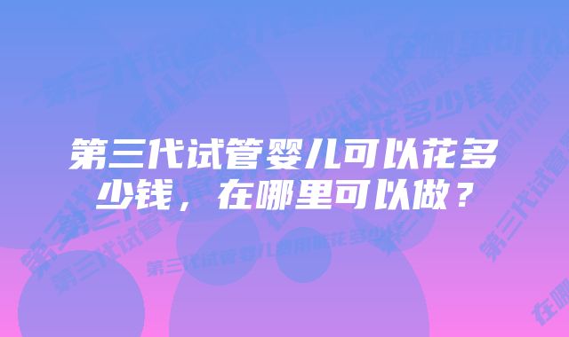 第三代试管婴儿可以花多少钱，在哪里可以做？