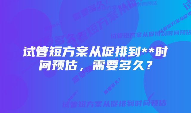 试管短方案从促排到**时间预估，需要多久？