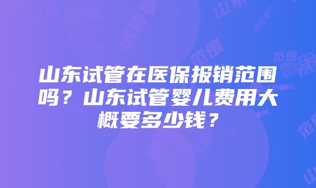 山东试管在医保报销范围吗？山东试管婴儿费用大概要多少钱？