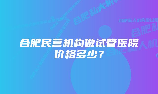 合肥民营机构做试管医院价格多少？