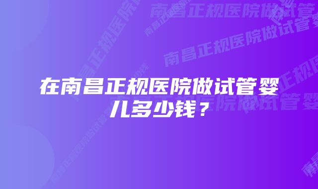 在南昌正规医院做试管婴儿多少钱？